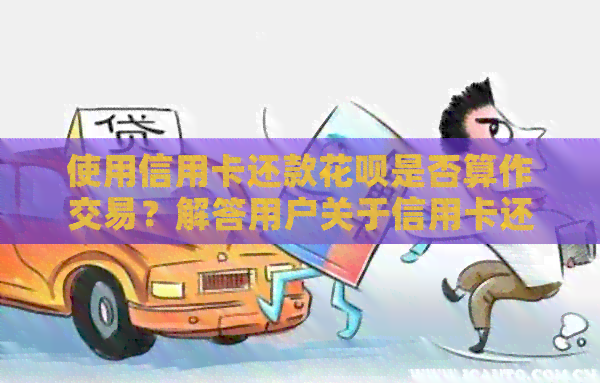 使用信用卡还款信用卡是否算作交易？解答用户关于信用卡还信用卡的相关问题