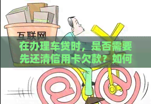 在办理车贷时，是否需要先还清信用卡欠款？如何处理信用卡和车贷的关系？