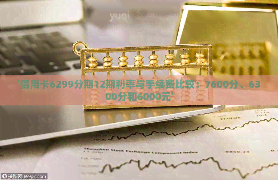 '信用卡6299分期12期利率与手续费比较：7600分、6300分和6000元'