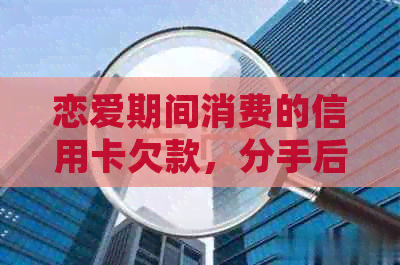 恋爱期间消费的信用卡欠款，分手后是否需要偿还？如何处理？