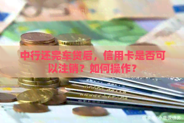 中行还完车贷后，信用卡是否可以注销？如何操作？