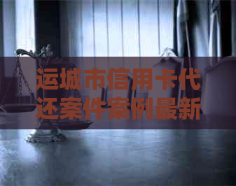运城市信用卡代还案件案例最新规定与信息汇总
