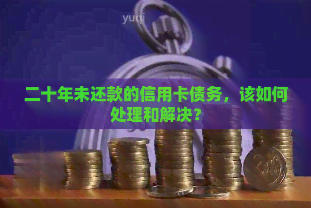 二十年未还款的信用卡债务，该如何处理和解决？