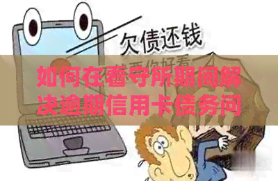 如何在看守所期间解决逾期信用卡债务问题 如何在看守所期间解决逾期信用卡债务问题