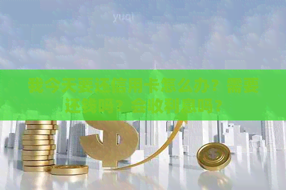 我今天要还信用卡怎么办？需要还钱吗？会收利息吗？