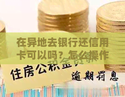 在异地去银行还信用卡可以吗？怎么操作？安全吗？需要手续费吗？