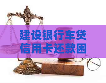 建设银行车贷信用卡还款困难原因及解决办法