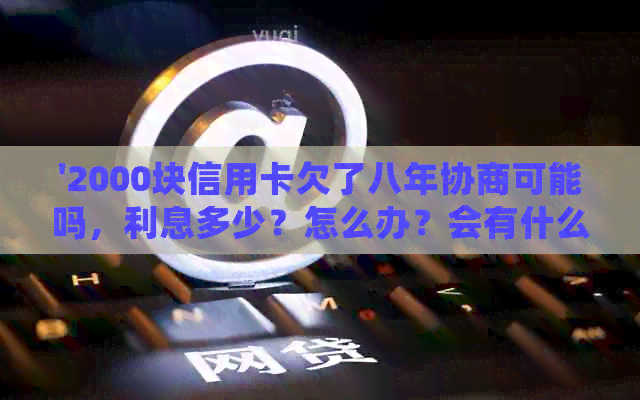 '2000块信用卡欠了八年协商可能吗，利息多少？怎么办？会有什么后果？'