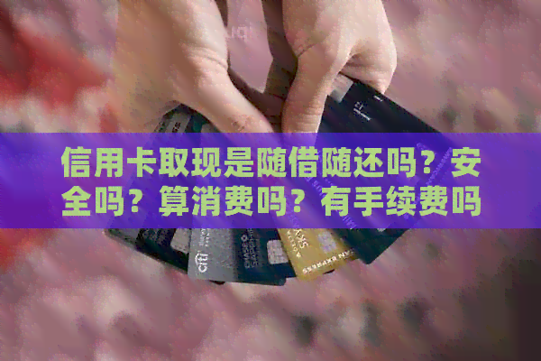 信用卡取现是随借随还吗？安全吗？算消费吗？有手续费吗？