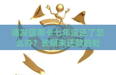 浦发信用卡七年没还了怎么办？长期未还款的处理方法及激活使用注意事项