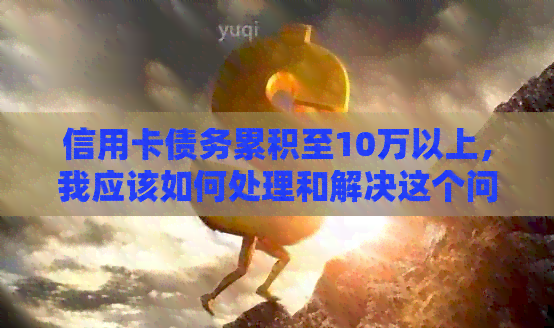 信用卡债务累积至10万以上，我应该如何处理和解决这个问题？