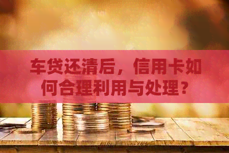 车贷还清后，信用卡如何合理利用与处理？