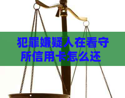 犯罪嫌疑人在看守所信用卡怎么还 - 欠款和未还款的后果及处理方式
