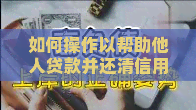 如何操作以帮助他人贷款并还清信用卡：全面指南与步骤解析
