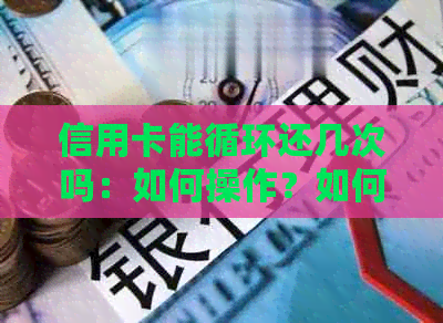 信用卡能循环还几次吗：如何操作？如何一次性还清？