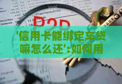 '信用卡能绑定车贷嘛怎么还':如何用信用卡还车贷？