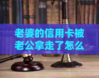 老婆的信用卡被老公拿走了怎么办：如何应对、办理和承担后果