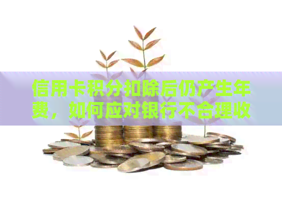 信用卡积分扣除后仍产生年费，如何应对银行不合理收费问题？
