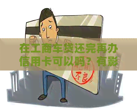 在工商车贷还完再办信用卡可以吗？有影响吗？划算吗？还完以后还可以用吗？