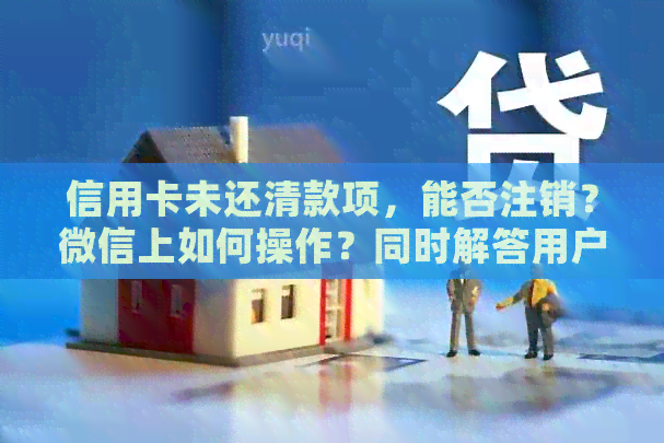 信用卡未还清款项，能否注销？微信上如何操作？同时解答用户其他相关问题。