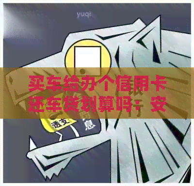 买车给办个信用卡还车贷划算吗：安全、还款方式及注意事项