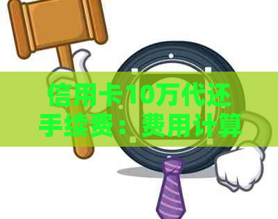 信用卡10万代还手续费：费用计算及详情