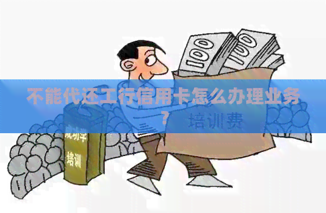 不能代还工行信用卡怎么办理业务？