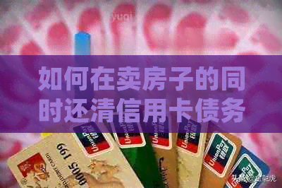 如何在卖房子的同时还清信用卡债务？确保安全的步骤与建议