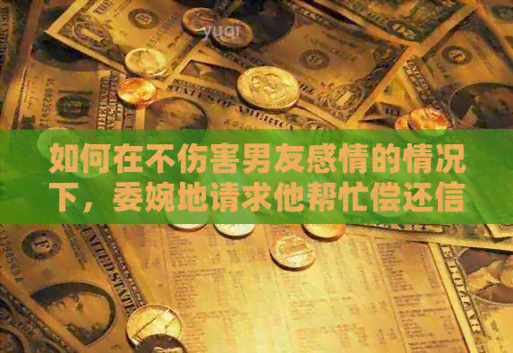如何在不伤害男友感情的情况下，委婉地请求他帮忙偿还信用卡债务？