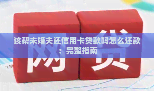 该帮未婚夫还信用卡贷款吗怎么还款：完整指南