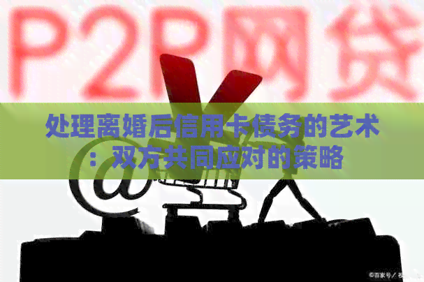 处理离婚后信用卡债务的艺术：双方共同应对的策略