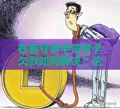 在看守所中信用卡欠款如何解决？这里有全面的解答和建议！