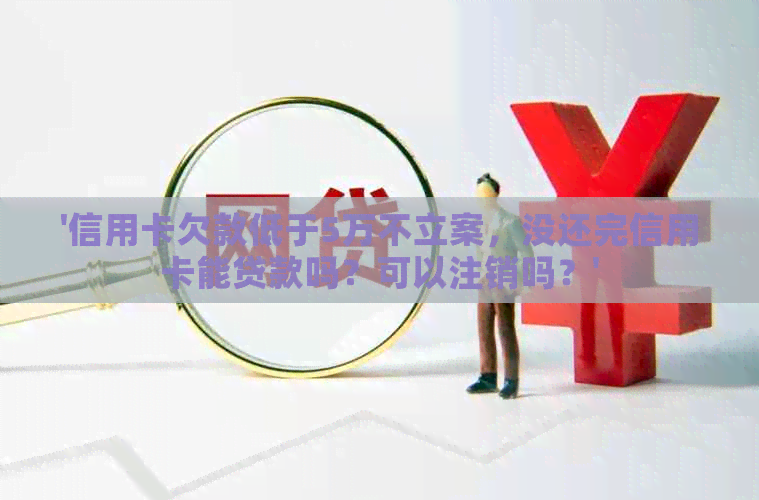 '信用卡欠款低于5万不立案，没还完信用卡能贷款吗？可以注销吗？'