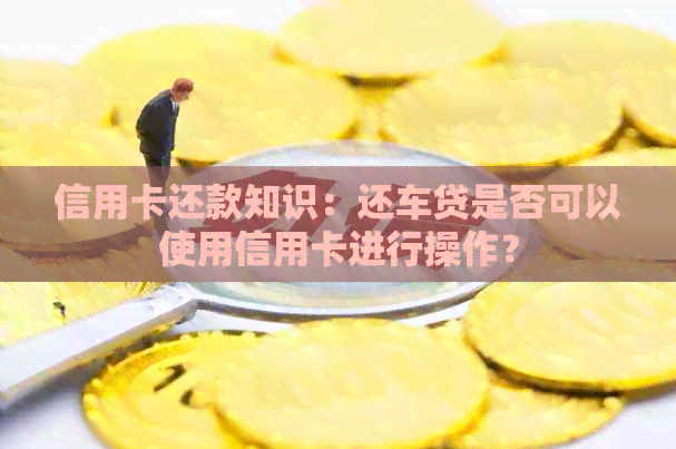 信用卡还款知识：还车贷是否可以使用信用卡进行操作？