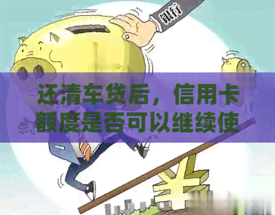 还清车贷后，信用卡额度是否可以继续使用？逾期还款会影响信用吗？