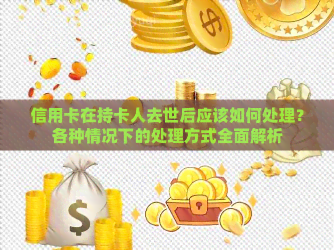 信用卡在持卡人去世后应该如何处理？各种情况下的处理方式全面解析