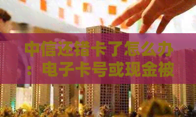 中信还错卡了怎么办：电子卡号或现金被错误还款