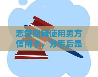 恋爱期间使用男方信用卡，分手后是否需承担还款责任？
