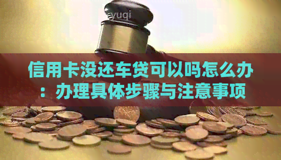 信用卡没还车贷可以吗怎么办：办理具体步骤与注意事项