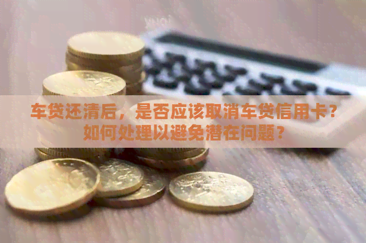 车贷还清后，是否应该取消车贷信用卡？如何处理以避免潜在问题？