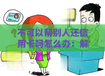 不可以帮别人还信用卡吗怎么办：解答疑惑与相关疑问