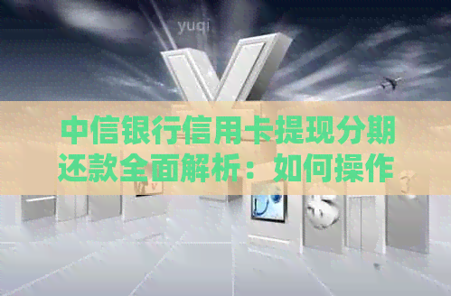 中信银行信用卡提现分期还款全面解析：如何操作、利息费用及注意事项
