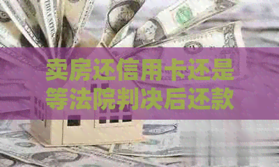 卖房还信用卡还是等法院判决后还款：如何选择策略