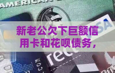 新老公欠下巨额信用卡和信用卡债务，我该如何应对和解决？