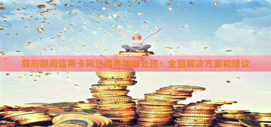 服刑期间信用卡网贷债务如何处理：全面解决方案和建议