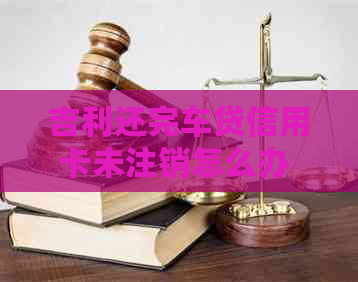 吉利还完车贷信用卡未注销怎么办 如何处理？