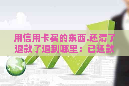用信用卡买的东西.还清了退款了退到哪里：已还款后退款去向解答