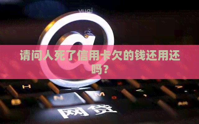 请问人死了信用卡欠的钱还用还吗？