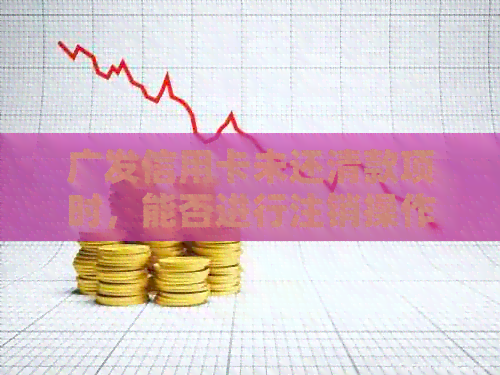 广发信用卡未还清款项时，能否进行注销操作？同时解答其他可能相关问题
