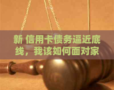 新 信用卡债务逼近底线，我该如何面对家里的困境？